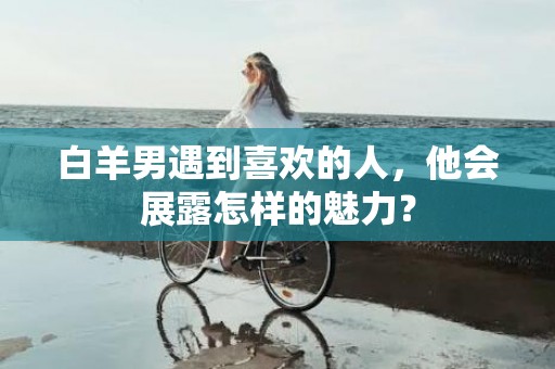 白羊男遇到喜欢的人，他会展露怎样的魅力？