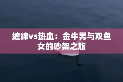 缠绵vs热血：金牛男与双鱼女的吵架之旅