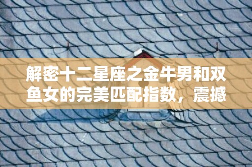 解密十二星座之金牛男和双鱼女的完美匹配指数，震撼揭秘内在吸引力！