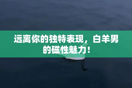 远离你的独特表现，白羊男的磁性魅力！