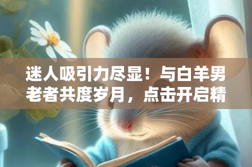 迷人吸引力尽显！与白羊男老者共度岁月，点击开启精彩人生！