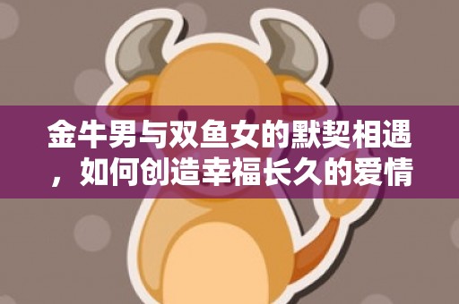 金牛男与双鱼女的默契相遇，如何创造幸福长久的爱情美