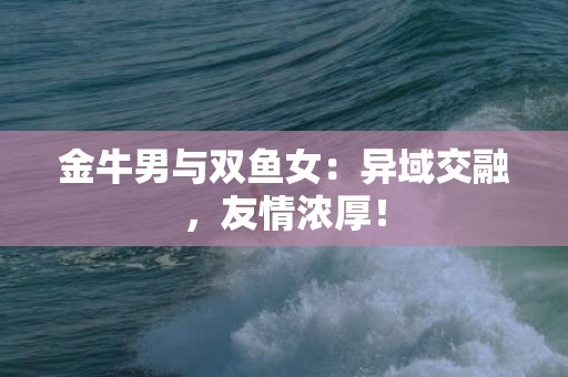 金牛男与双鱼女：异域交融，友情浓厚！