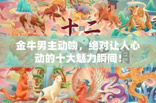 金牛男主动吻，绝对让人心动的十大魅力瞬间！