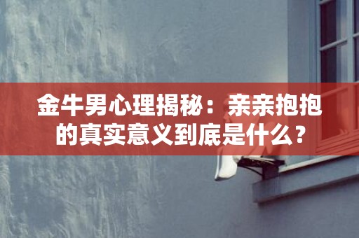 金牛男心理揭秘：亲亲抱抱的真实意义到底是什么？