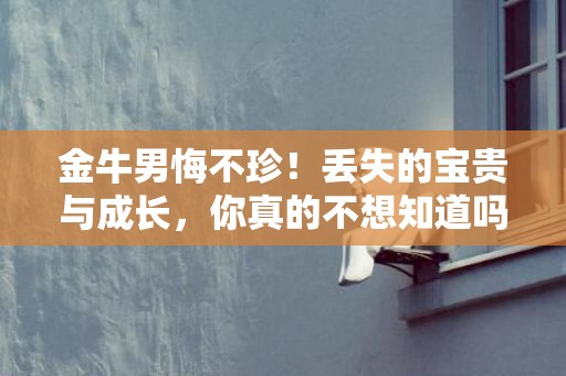 金牛男悔不珍！丢失的宝贵与成长，你真的不想知道吗？