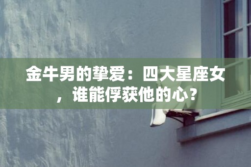 金牛男的挚爱：四大星座女，谁能俘获他的心？