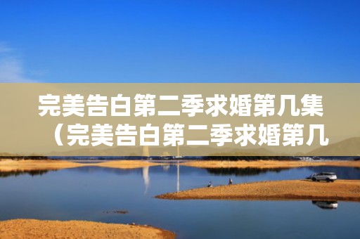 完美告白第二季求婚第几集（完美告白第二季求婚第几集出现）