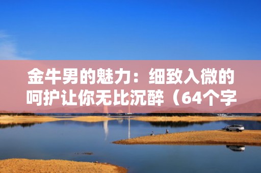 金牛男的魅力：细致入微的呵护让你无比沉醉（64个字符）