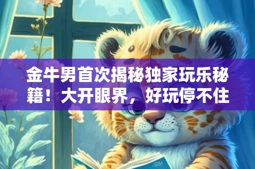 金牛男首次揭秘独家玩乐秘籍！大开眼界，好玩停不住！