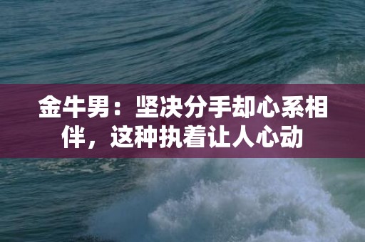 金牛男：坚决分手却心系相伴，这种执着让人心动