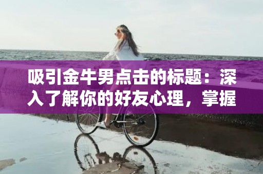 吸引金牛男点击的标题：深入了解你的好友心理，掌握如何与金牛男建立更近的关系！