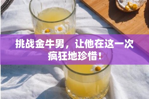 挑战金牛男，让他在这一次疯狂地珍惜！