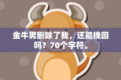 金牛男删除了我，还能挽回吗？70个字符。
