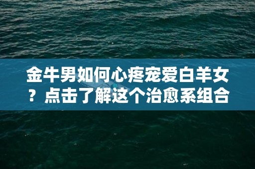 金牛男如何心疼宠爱白羊女？点击了解这个治愈系组合！