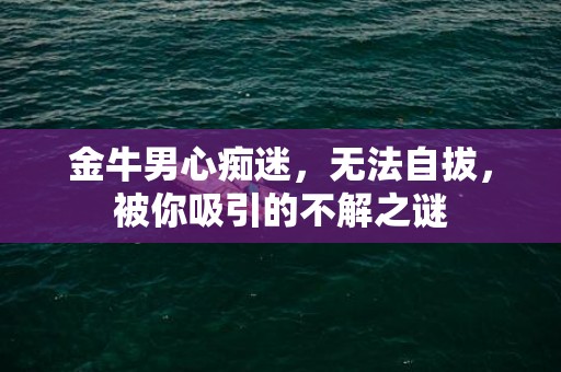 金牛男心痴迷，无法自拔，被你吸引的不解之谜