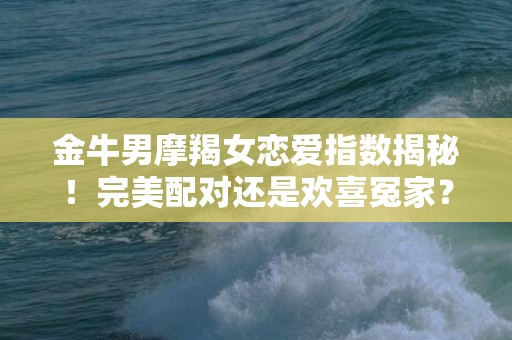 金牛男摩羯女恋爱指数揭秘！完美配对还是欢喜冤家？快来了解吧！