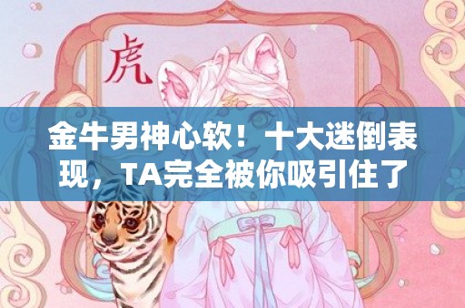 金牛男神心软！十大迷倒表现，TA完全被你吸引住了