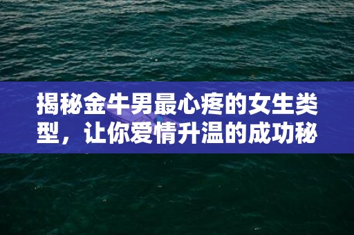 揭秘金牛男最心疼的女生类型，让你爱情升温的成功秘籍