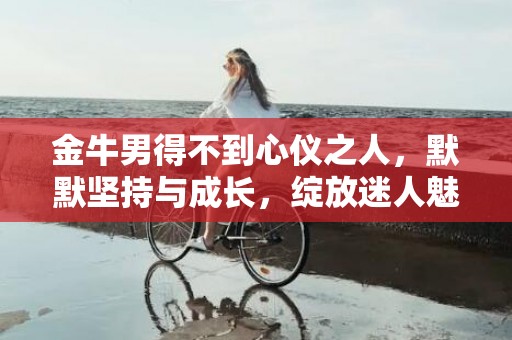 金牛男得不到心仪之人，默默坚持与成长，绽放迷人魅力