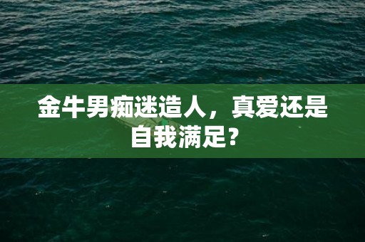 金牛男痴迷造人，真爱还是自我满足？