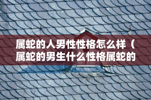 属蛇的人男性性格怎么样（属蛇的男生什么性格属蛇的男人是什么样的性格）