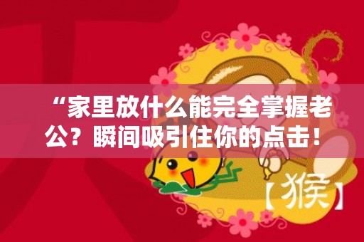 “家里放什么能完全掌握老公？瞬间吸引住你的点击！”