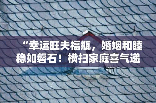“幸运旺夫福瓶，婚姻和睦稳如磐石！横扫家庭喜气递升！”