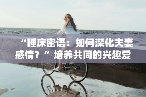 “睡床密语：如何深化夫妻感情？”培养共同的兴趣爱好