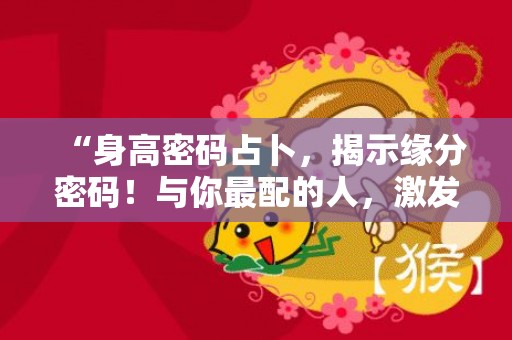 “身高密码占卜，揭示缘分密码！与你最配的人，激发心动！”