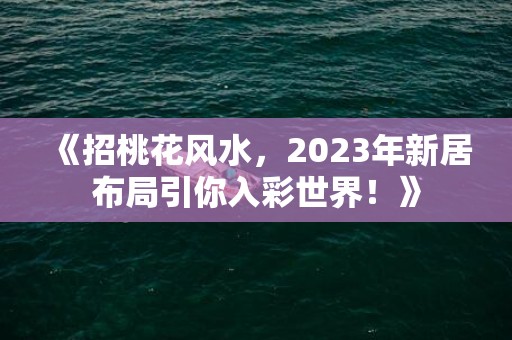 《招桃花风水，2023年新居布局引你入彩世界！》