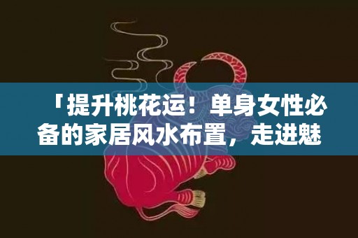「提升桃花运！单身女性必备的家居风水布置，走进魅力四射的幸运居所」
