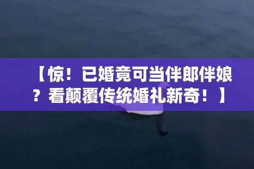 【惊！已婚竟可当伴郎伴娘？看颠覆传统婚礼新奇！】