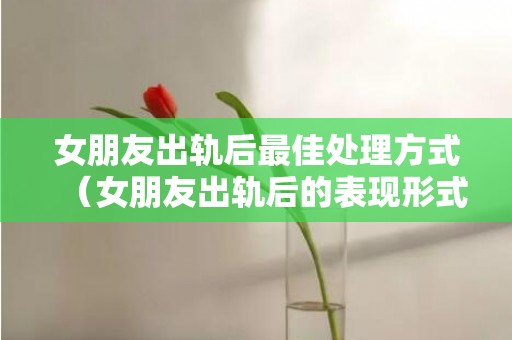 女朋友出轨后最佳处理方式（女朋友出轨后的表现形式）