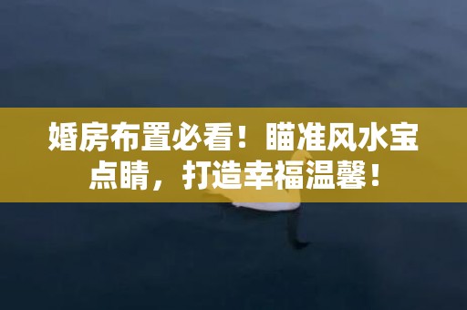 婚房布置必看！瞄准风水宝点睛，打造幸福温馨！