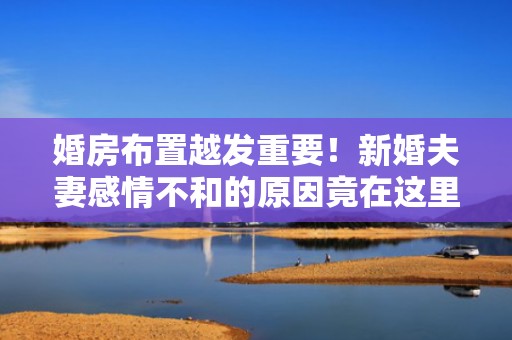 婚房布置越发重要！新婚夫妻感情不和的原因竟在这里