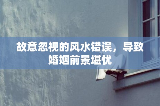 故意忽视的风水错误，导致婚姻前景堪忧