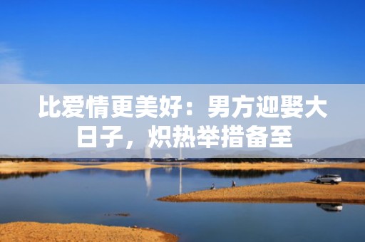 比爱情更美好：男方迎娶大日子，炽热举措备至