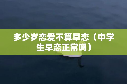 多少岁恋爱不算早恋（中学生早恋正常吗）