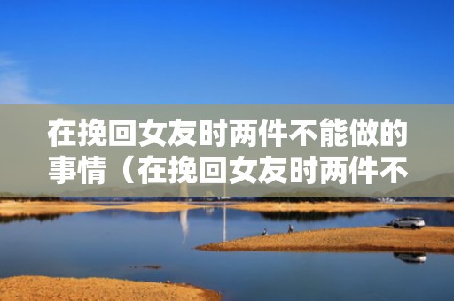 在挽回女友时两件不能做的事情（在挽回女友时两件不能做的事情怎么办）
