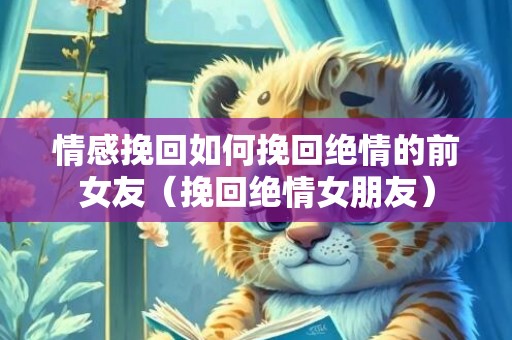 情感挽回如何挽回绝情的前女友（挽回绝情女朋友）