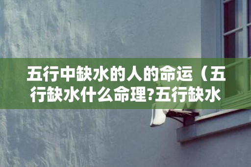 五行中缺水的人的命运（五行缺水什么命理?五行缺水的人是什么命相）