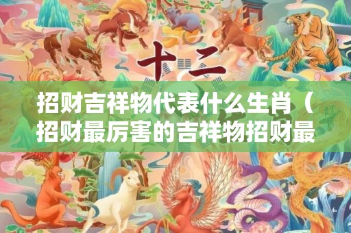 招财吉祥物代表什么生肖（招财最厉害的吉祥物招财最厉害的吉祥物图片貔貅）