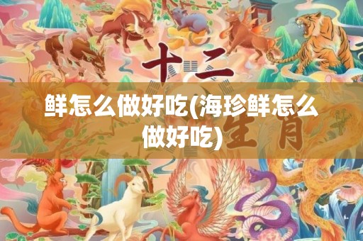 鲜怎么做好吃(海珍鲜怎么做好吃)