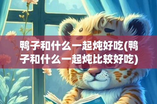 鸭子和什么一起炖好吃(鸭子和什么一起炖比较好吃)