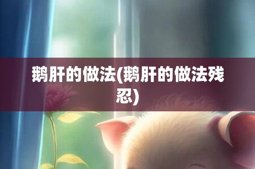 鹅肝的做法(鹅肝的做法残忍)