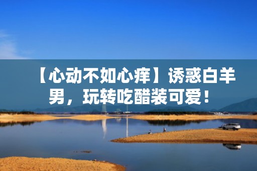 【心动不如心痒】诱惑白羊男，玩转吃醋装可爱！