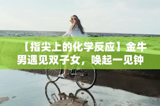 【指尖上的化学反应】金牛男遇见双子女，唤起一见钟情的奇妙魔力