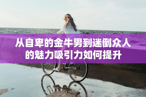 从自卑的金牛男到迷倒众人的魅力吸引力如何提升