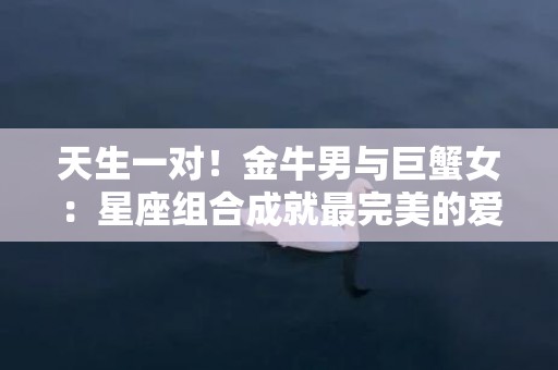 天生一对！金牛男与巨蟹女：星座组合成就最完美的爱情